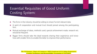 Essential Requisites of Good Uniform
Costing System:
 The firms in the industry should be willing to share/ furnish relevant data
 A spirit of cooperation and mutual trust should prevail among the participating
firm.
 Mutual exchange of ideas, methods used, special achievement made, research etc.
should be frequent.
 Bigger firms should take the dead towards sharing their experience and know-
how with smaller firms to enable the latter to improve their performance.
 