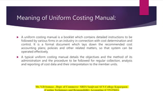 Meaning of Uniform Costing Manual:
 A uniform costing manual is a booklet which contains detailed instructions to be
followed by various firms in an industry in connection with cost determination and
control. It is a formal document which lays down the recommended cost
accounting plans; policies and other related matters, so that system can be
operated effectively.
 A typical uniform costing manual details the objectives and the method of its
administration and the procedure to be followed for regular collection, analysis
and reporting of cost data and their interpretation to the member units.
 