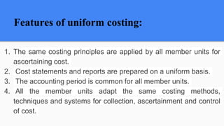 Features of uniform costing:
1. The same costing principles are applied by all member units for
ascertaining cost.
2. Cost statements and reports are prepared on a uniform basis.
3. The accounting period is common for all member units.
4. All the member units adapt the same costing methods,
techniques and systems for collection, ascertainment and control
of cost.
 