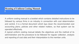 Meaning of Uniform Costing Manual:
A uniform costing manual is a booklet which contains detailed instructions to be
followed by various firms in an industry in connection with cost determination
and control. It is a formal document which lays down the recommended cost
accounting plans; policies and other related matters, so that system can be
operated effectively.
A typical uniform costing manual details the objectives and the method of its
administration and the procedure to be followed for regular collection, analysis
and reporting of cost data and their interpretation to the member units.
 