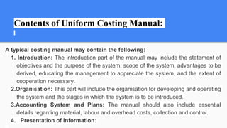 Contents of Uniform Costing Manual:
A typical costing manual may contain the following:
1. Introduction: The introduction part of the manual may include the statement of
objectives and the purpose of the system, scope of the system, advantages to be
derived, educating the management to appreciate the system, and the extent of
cooperation necessary.
2.Organisation: This part will include the organisation for developing and operating
the system and the stages in which the system is to be introduced.
3.Accounting System and Plans: The manual should also include essential
details regarding material, labour and overhead costs, collection and control.
4. Presentation of Information:
 