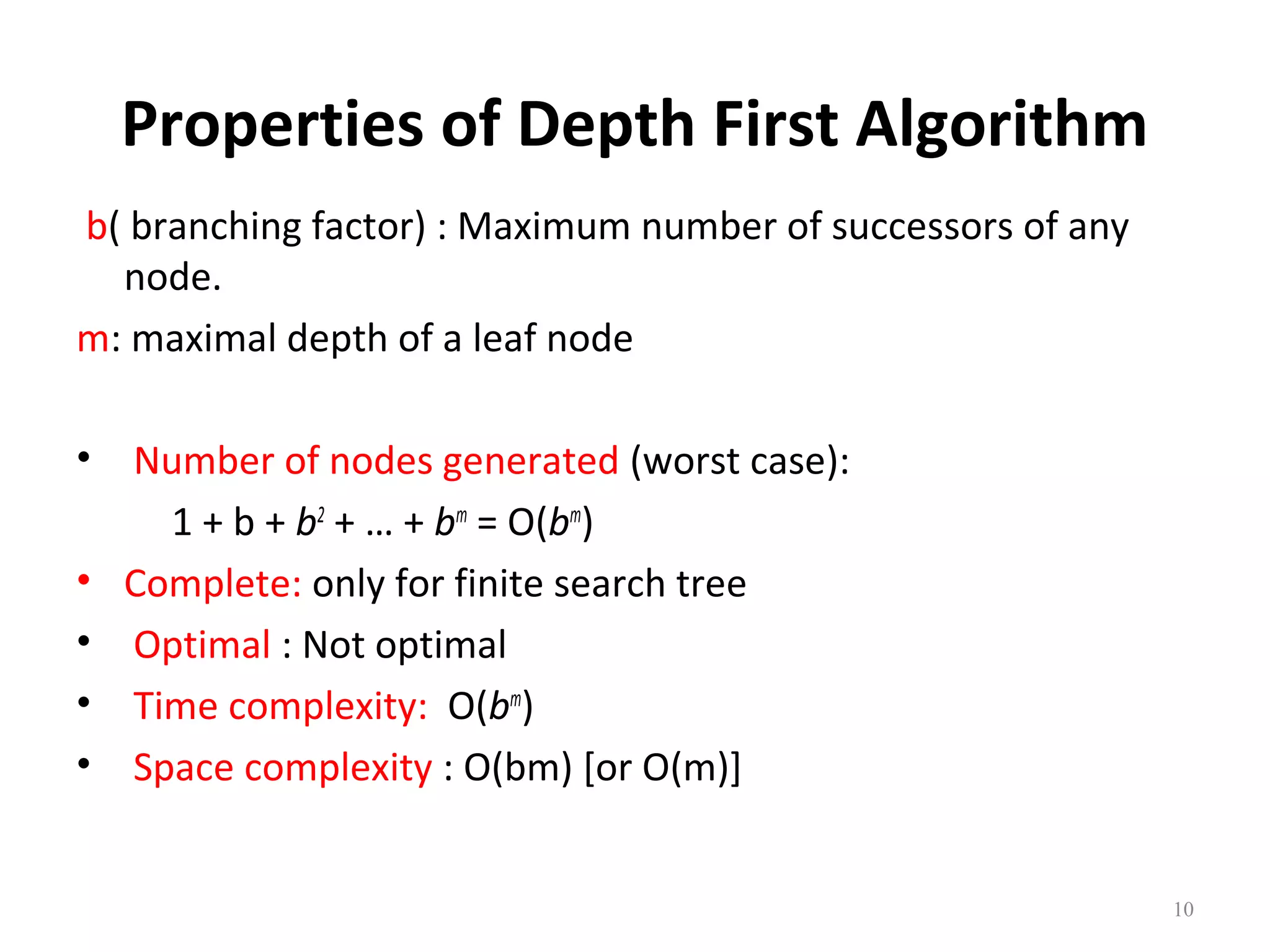 Properties of Depth First Algorithm
b( branching factor) : Maximum number of successors of any
node.
m: maximal depth of a leaf node
•
•
•
•
•

Number of nodes generated (worst case):
1 + b + b2 + … + bm = O(bm)
Complete: only for finite search tree
Optimal : Not optimal
Time complexity: O(bm)
Space complexity : O(bm) [or O(m)]

10

 