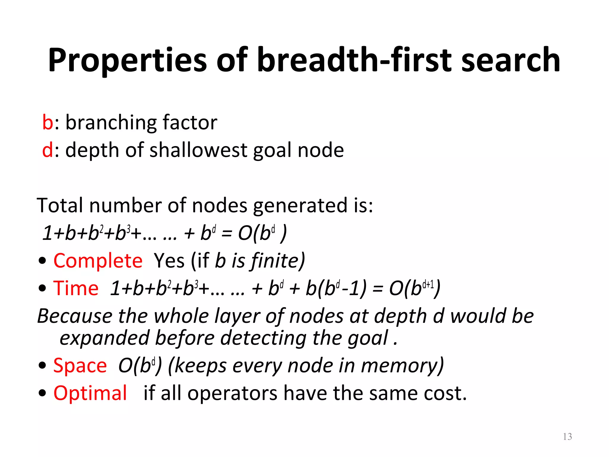 Properties of breadth-first search
b: branching factor
d: depth of shallowest goal node
Total number of nodes generated is:
1+b+b2+b3+… … + bd = O(bd )
• Complete Yes (if b is finite)
• Time 1+b+b2+b3+… … + bd + b(bd -1) = O(bd+1)
Because the whole layer of nodes at depth d would be
expanded before detecting the goal .
• Space O(bd) (keeps every node in memory)
• Optimal if all operators have the same cost.
13

 