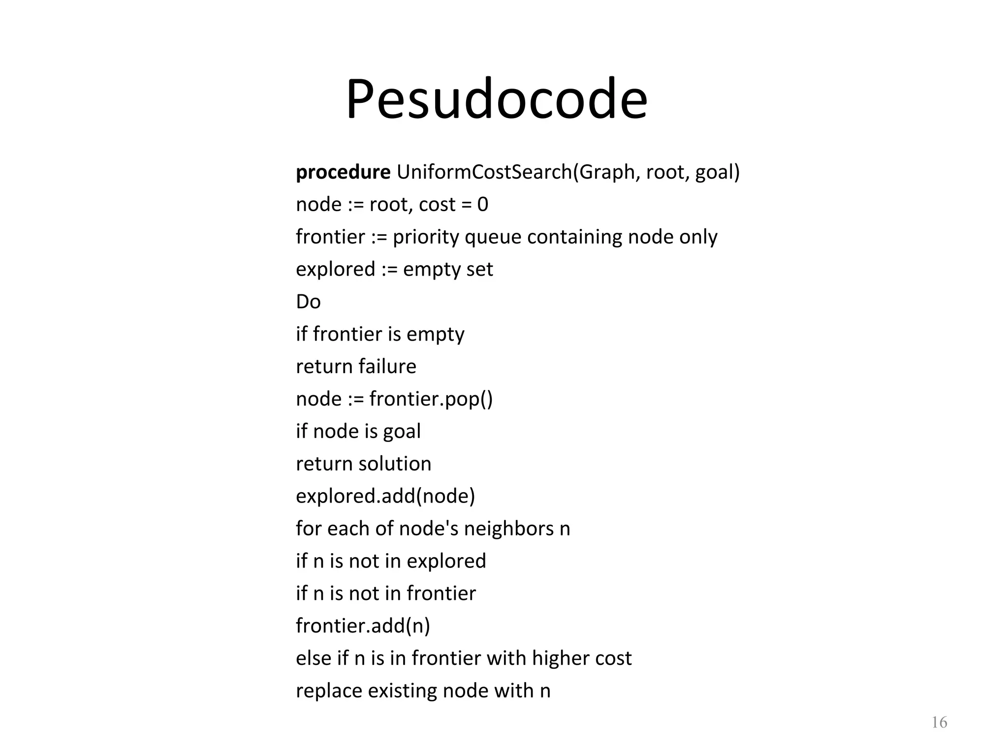 Pesudocode
procedure UniformCostSearch(Graph, root, goal)
node := root, cost = 0
frontier := priority queue containing node only
explored := empty set
Do
if frontier is empty
return failure
node := frontier.pop()
if node is goal
return solution
explored.add(node)
for each of node's neighbors n
if n is not in explored
if n is not in frontier
frontier.add(n)
else if n is in frontier with higher cost
replace existing node with n
16

 