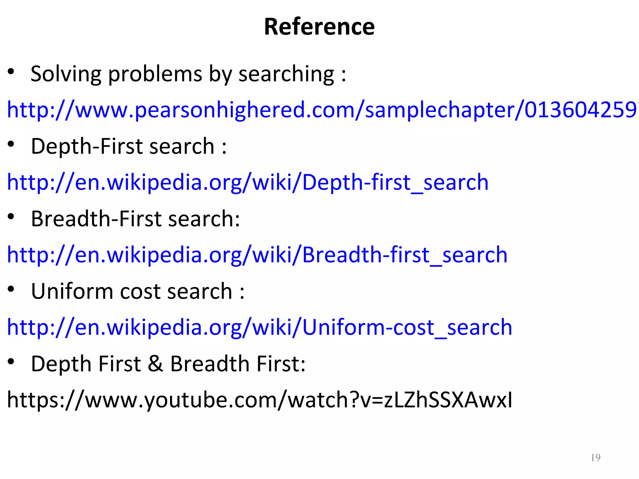 Reference

• Solving problems by searching :
http://www.pearsonhighered.com/samplechapter/0136042597
• Depth-First search :
http://en.wikipedia.org/wiki/Depth-first_search
• Breadth-First search:
http://en.wikipedia.org/wiki/Breadth-first_search
• Uniform cost search :
http://en.wikipedia.org/wiki/Uniform-cost_search
• Depth First & Breadth First:
https://www.youtube.com/watch?v=zLZhSSXAwxI
19

 