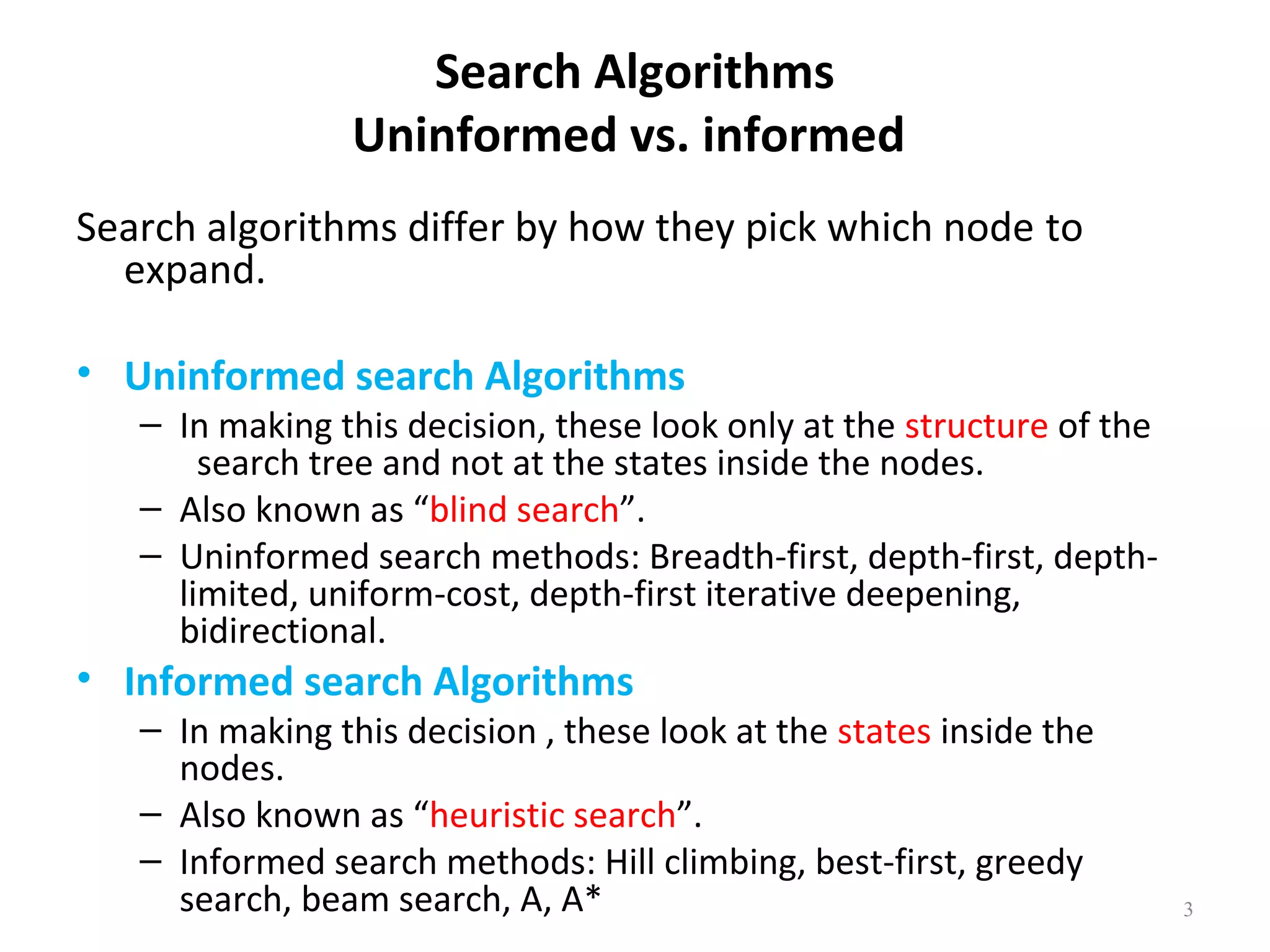 Search Algorithms
Uninformed vs. informed
Search algorithms differ by how they pick which node to
expand.
• Uninformed search Algorithms

– In making this decision, these look only at the structure of the
search tree and not at the states inside the nodes.
– Also known as “blind search”.
– Uninformed search methods: Breadth-first, depth-first, depthlimited, uniform-cost, depth-first iterative deepening,
bidirectional.

• Informed search Algorithms

– In making this decision , these look at the states inside the
nodes.
– Also known as “heuristic search”.
– Informed search methods: Hill climbing, best-first, greedy
search, beam search, A, A*

3

 