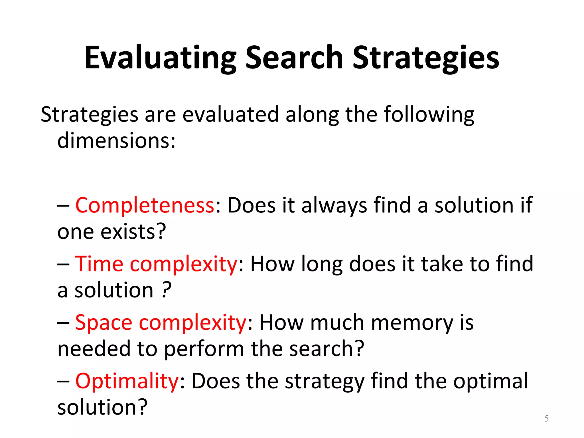 Evaluating Search Strategies
Strategies are evaluated along the following
dimensions:
– Completeness: Does it always find a solution if
one exists?
– Time complexity: How long does it take to find
a solution ?
– Space complexity: How much memory is
needed to perform the search?
– Optimality: Does the strategy find the optimal
solution?

5

 