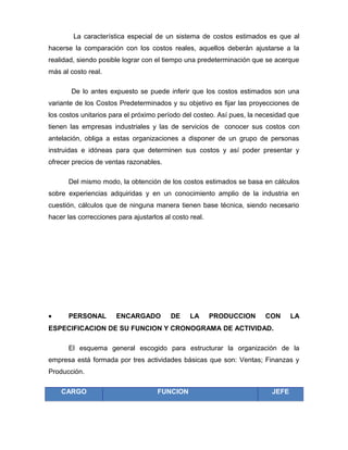 La característica especial de un sistema de costos estimados es que al
hacerse la comparación con los costos reales, aquellos deberán ajustarse a la
realidad, siendo posible lograr con el tiempo una predeterminación que se acerque
más al costo real.
De lo antes expuesto se puede inferir que los costos estimados son una
variante de los Costos Predeterminados y su objetivo es fijar las proyecciones de
los costos unitarios para el próximo período del costeo. Así pues, la necesidad que
tienen las empresas industriales y las de servicios de conocer sus costos con
antelación, obliga a estas organizaciones a disponer de un grupo de personas
instruidas e idóneas para que determinen sus costos y así poder presentar y
ofrecer precios de ventas razonables.
Del mismo modo, la obtención de los costos estimados se basa en cálculos
sobre experiencias adquiridas y en un conocimiento amplio de la industria en
cuestión, cálculos que de ninguna manera tienen base técnica, siendo necesario
hacer las correcciones para ajustarlos al costo real.
• PERSONAL ENCARGADO DE LA PRODUCCION CON LA
ESPECIFICACION DE SU FUNCION Y CRONOGRAMA DE ACTIVIDAD.
El esquema general escogido para estructurar la organización de la
empresa está formada por tres actividades básicas que son: Ventas; Finanzas y
Producción.
CARGO FUNCION JEFE
 