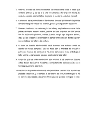 5. Una vez tendido los paños necesarios se coloca sobre estos el papel que
contiene el trazo y se fija a la tela con alfileres a lo largo del mismo. El
cortador procede a cortar la tela mediante el uso de la cortadora manual.
6. Con el uso de la perforadora se abren unos orificios que indican los puntos
referenciales para colocar los bolsillos, pinzas y cualquier otro accesorio.
7. Una vez clasificado los cortes según las tallas y según el componente de la
pieza (delantero, trasero, bolsillo, pletina, etc.) se preparan en lotes juntos
con los accesorios (botones, cierres, cuellos, sesgo, liga, etiquetas de tela,
etc.) que se colocan en el almacén de cortes terminados en donde esperan
ser enviados a los talleres de costura.
8. El taller de costura seleccionado debe elaborar una muestra antes de
realizar el trabajo completo. Esto se hace con la finalidad de evaluar el
patrón de manera de aprobarlo o no, si se aprueba se le da el trabajo al
taller y si no se aprueba se procede a seleccionar otro taller.
9. Luego de que los cortes terminados son llevados a los talleres de costura
estos deben devolver la mercancía completamente confeccionada en el
tiempo previamente acordado.
10.Recepción de prendas terminadas e inspección de calidad, si se aprueba se
procede a codificar, y se cancela a los talleres de costura el trabajo y si no
se aprueba se procede a devolver el trabajo para que sea corregido el error.
 