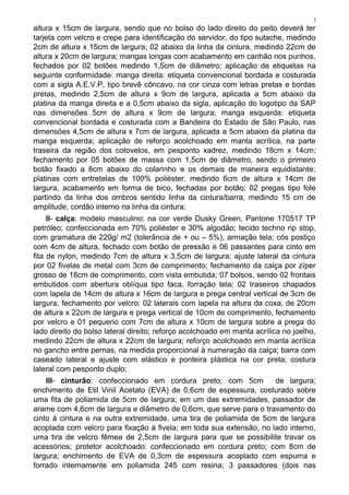 2
altura x 15cm de largura, sendo que no bolso do lado direito do peito deverá ter
tarjeta com velcro e crepe para identificação do servidor, do tipo sutache, medindo
2cm de altura x 15cm de largura; 02 abaixo da linha da cintura, medindo 22cm de
altura x 20cm de largura; mangas longas com acabamento em canhão nos punhos,
fechados por 02 botões medindo 1,5cm de diâmetro; aplicação de etiquetas na
seguinte conformidade: manga direita: etiqueta convencional bordada e costurada
com a sigla A.E.V.P, tipo brevê côncavo, na cor cinza com letras pretas e bordas
pretas, medindo 2,5cm de altura x 9cm de largura, aplicada a 5cm abaixo da
platina da manga direita e a 0,5cm abaixo da sigla, aplicação do logotipo da SAP
nas dimensões 5cm de altura x 9cm de largura; manga esquerda: etiqueta
convencional bordada e costurada com a Bandeira do Estado de São Paulo, nas
dimensões 4,5cm de altura x 7cm de largura, aplicada a 5cm abaixo da platina da
manga esquerda; aplicação de reforço acolchoado em manta acrílica, na parte
traseira da região dos cotovelos, em pesponto xadrez, medindo 18cm x 14cm;
fechamento por 05 botões de massa com 1,5cm de diâmetro, sendo o primeiro
botão fixado a 8cm abaixo do colarinho e os demais de maneira equidistante;
platinas com entretelas de 100% poliéster, medindo 6cm de altura x 14cm de
largura, acabamento em forma de bico, fechadas por botão; 02 pregas tipo fole
partindo da linha dos ombros sentido linha da cintura/barra, medindo 15 cm de
amplitude; cordão interno na linha da cintura;
II- calça: modelo masculino; na cor verde Dusky Green, Pantone 170517 TP
petróleo; confeccionada em 70% poliéster e 30% algodão; tecido techno rip stop,
com gramatura de 220g/ m2 (tolerância de + ou – 5%), armação tela; cós postiço
com 4cm de altura, fechado com botão de pressão e 06 passantes para cinto em
fita de nylon, medindo 7cm de altura x 3,5cm de largura; ajuste lateral da cintura
por 02 fivelas de metal com 3cm de comprimento; fechamento da calça por zíper
grosso de 18cm de comprimento, com vista embutida; 07 bolsos, sendo 02 frontais
embutidos com abertura oblíqua tipo faca, forração tela; 02 traseiros chapados
com lapela de 14cm de altura x 16cm de largura e prega central vertical de 3cm de
largura, fechamento por velcro; 02 laterais com lapela na altura da coxa, de 20cm
de altura x 22cm de largura e prega vertical de 10cm de comprimento, fechamento
por velcro e 01 pequeno com 7cm de altura x 10cm de largura sobre a prega do
lado direito do bolso lateral direito; reforço acolchoado em manta acrílica no joelho,
medindo 22cm de altura x 22cm de largura; reforço acolchoado em manta acrílica
no gancho entre pernas, na medida proporcional à numeração da calça; barra com
caseado lateral e ajuste com elástico e ponteira plástica na cor preta; costura
lateral com pesponto duplo;
III- cinturão: confeccionado em cordura preto; com 5cm de largura;
enchimento de Etil Vinil Acetato (EVA) de 0,6cm de espessura, costurado sobre
uma fita de poliamida de 5cm de largura; em um das extremidades, passador de
arame com 4,6cm de largura e diâmetro de 0,6cm, que serve para o travamento do
cinto à cintura e na outra extremidade, uma tira de poliamida de 5cm de largura
acoplada com velcro para fixação à fivela; em toda sua extensão, no lado interno,
uma tira de velcro fêmea de 2,5cm de largura para que se possibilite travar os
acessórios; protetor acolchoado: confeccionado em cordura preto; com 8cm de
largura; enchimento de EVA de 0,3cm de espessura acoplado com espuma e
forrado internamente em poliamida 245 com resina; 3 passadores (dois nas
 