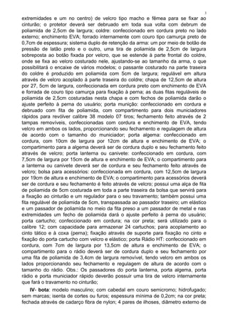 3
extremidades e um no centro) de velcro tipo macho e fêmea para se fixar ao
cinturão; o protetor deverá ser debruado em toda sua volta com debrum de
poliamida de 2,5cm de largura; coldre: confeccionado em cordura preto no lado
externo; enchimento EVA; forrado internamente com couro tipo camurça preto de
0,7cm de espessura; sistema duplo de retenção da arma: um por meio de botão de
pressão de latão preto e o outro, uma tira de poliamida de 2,5cm de largura
sobreposta ao botão fixada por velcro, que se estende à parte frontal do coldre,
onde se fixa ao velcro costurado nele, ajustando-se ao tamanho da arma, o que
possibilitará o encaixe de vários modelos; o passante costurado na parte traseira
do coldre é produzido em poliamida com 5cm de largura; regulável em altura
através de velcro acoplado à parte traseira do coldre; chapa de 12,5cm de altura
por 27, 5cm de largura, confeccionada em cordura preto com enchimento de EVA
e forrada de couro tipo camurça para fixação à perna; as duas fitas reguláveis de
poliamida de 2,5cm costuradas nesta chapa e com fechos de poliamida darão o
ajuste perfeito à perna do usuário; porta munição: confeccionado em cordura e
debruado com fita de poliamida, com compartimento para dois municiadores
rápidos para revólver calibre 38 modelo 07 tiros; fechamento feito através de 2
tampas removíveis, confeccionadas com cordura e enchimento de EVA, tendo
velcro em ambos os lados, proporcionando seu fechamento e regulagem de altura
de acordo com o tamanho do municiador; porta algema: confeccionado em
cordura, com 10cm de largura por 12cm de altura e enchimento de EVA; o
compartimento para a algema deverá ser de cordura duplo e seu fechamento feito
através de velcro; porta lanterna ou canivete: confeccionado em cordura, com
7,5cm de largura por 15cm de altura e enchimento de EVA; o compartimento para
a lanterna ou canivete deverá ser de cordura e seu fechamento feito através de
velcro; bolsa para acessórios: confeccionada em cordura, com 12,5cm de largura
por 19cm de altura e enchimento de EVA; o compartimento para acessórios deverá
ser de cordura e seu fechamento é feito através de velcro; possui uma alça de fita
de poliamida de 5cm costurada em toda a parte traseira da bolsa que servirá para
a fixação ao cinturão e um regulador para o seu travamento; também possui uma
fita regulável de poliamida de 5cm, transpassada ao passador traseiro; um elástico
e um passador de poliamida no meio da fita preso a um passador de metal e nas
extremidades um fecho de poliamida dará o ajuste perfeito à perna do usuário;
porta cartucho; confeccionado em cordura; na cor preta; será utilizado para o
calibre 12; com capacidade para armazenar 24 cartuchos; para acoplamento ao
cinto tático e à coxa (perna); fixação através de suporte para fixação no cinto e
fixação do porta cartucho com velcro e elástico; porta Rádio HT: confeccionado em
cordura, com 7cm de largura por 13,5cm de altura e enchimento de EVA; o
compartimento para o rádio deverá ser de cordura duplo e seu fechamento por
uma fita de poliamida de 3,4cm de largura removível, tendo velcro em ambos os
lados proporcionando seu fechamento e regulagem de altura de acordo com o
tamanho do rádio. Obs.: Os passadores do porta lanterna, porta algema, porta
rádio e porta municiador rápido deverão possuir uma tira de velcro internamente
que fará o travamento no cinturão;
IV- bota: modelo masculino; com cabedal em couro semicromo; hidrofugado;
sem marcas; isenta de cortes ou furos; espessura mínima de 0,2cm; na cor preta;
fechada através de cadarço fibra de nylon; 4 pares de ilhoses, diâmetro externo de
 