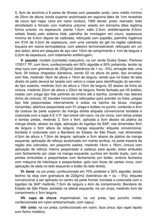 4
0, 9cm de alumínio e 6 pares de ilhoses com passador preto; cano médio mínimo
de 20cm de altura; borda superior acolchoada em espuma látex de 1cm revestida
de couro tipo napa; cano em nylon cordura, 1000 denier; preto; resinado; todo
almofadado e forrado com malharia urdume; solado em borracha látex legitima
forma unisola, na espessura: planta 1,0cm; salto 2,5cm; antiderrapante 6,5cm;
solado fixado pelo sistema blak; palmilha de montagem em couro, espessura
mínima de 0,4cm depois de calibrada, reforçada com papelão; palmilha higiênica
em EVA de 0,5cm de espessura, com uma camada de gel na região calcânea;
biqueira em resina termoplástica, com adesivo termorreativável, reforçado em um
dos lados; alma em plaqueta de aço com 10cm de comprimento x 1cm de largura x
0,2cm de espessura, com tratamento antiferrugem;
V- jaqueta: modelo (combate) masculino; na cor verde Dusky Green, Pantone
170517 TP; com forro; confeccionada em 50% algodão e 50% poliamida, tecido rip
stop nyco com gramatura de 220g/m2 (tolerância de + ou - 5%); armação tela; uma
face; 04 bolsos chapados dianteiros, sendo 02 na altura do peito, tipo envelope
com fole, medindo 18cm de altura x 15cm de largura, sendo que no bolso do lado
direito do peito deverá ter tarjeta com velcro e crepe para identificação do servidor,
do tipo sutache, medindo 2cm de altura x 15cm de largura, 02 abaixo da linha da
cintura, medindo 22cm de altura x 20cm de largura; frente fechada por 05 botões;
costas com prega tipo fole partindo do ombro até a bainha, contendo nas laterais
(linha da cintura), 02 travetes horizontais reforçados para prender os foles; pregas
tipo fole pespontadas internamente e soltas na bainha da blusa; mangas
compridas; abertura pespontada com 01 prega e botões no punho, contendo a 4cm
da costura da parte superior da manga direita etiqueta convencional bordada e
costurada com a sigla A.E.V.P, tipo brevê côn-cavo, na cor cinza, com letras pretas
e bordas pretas, medindo 2, 5cm x 9cm, aplicada a 5cm abaixo da platina da
manga direita, abaixo da sigla, aplicação do logotipo da SAP, nas dimensões 9cm
de largura x 5cm altura de largura; manga esquerda: etiqueta convencional,
bordada e costurada com a Bandeira do Estado de São Paulo, nas dimensões
4,5cm de altura x 7,0cm de largura, aplicada a 5cm abaixo da platina da manga
esquerda; aplicação de reforço acolchoado em manta acrílica, na parte traseira da
região dos cotovelos, em pesponto xadrez, medindo 14cm x 18cm; cintura com
aplicação de reforço interno pespontado e cadarço para ajuste; bolso embutido
com fechamento por zíper na manga esquerda; punhos em tecido duplo, com as
pontas embutidas e pespontadas com fechamento por botão; ombros fechados
com máquina de interloque e pespontados; gola com bicos de cantos vivos, com
aplicação de aleta no lado esquerdo e botão do lado direito;
VI- boné: na cor preta; confeccionado em 70% poliéster e 30% algodão, tecido
techno rip stop com gramatura de 220g/m2 (tolerância de + ou – 5%); etiqueta
convencional a ser aplicada no centro da parte frontal, bordada e costurada com o
logotipo da SAP medindo 7,5cm de largura x 4cm de comprimento; Bandeira do
Estado de São Paulo, bordada na lateral esquerda, na cor cinza, medindo 4cm de
comprimento x 3cm largura.
VII- capa de chuva: impermeável; na cor preta; tipo poncho militar;
confeccionada em nylon emborrachado; com capuz;
VIII- cinto: na cor preta; confeccionado em nylon; face única; tipo rapel rápido
com fecho metálico;
 
