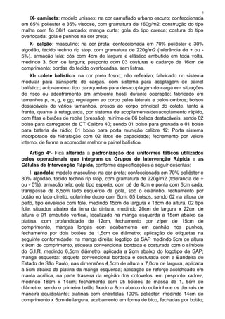 5
IX- camiseta: modelo unissex; na cor camuflado urbano escuro; confeccionada
em 65% poliéster e 35% viscose, com gramatura de 160g/m2; construção do tipo
malha com fio 30/1 cardado; manga curta; gola do tipo careca; costura do tipo
overlocada; gola e punhos na cor preta;
X- calção: masculino; na cor preta; confeccionada em 70% poliéster e 30%
algodão, tecido techno rip stop, com gramatura de 220g/m2 (tolerância de + ou -
5%), armação tela; cós com 4cm de largura e elástico embutido em toda volta,
medindo 3, 5cm de largura; pesponto com 03 costuras e cadarço de 16cm de
comprimento; bordas do tecido overlocadas, sem listras.
XI- colete balístico: na cor preto fosco; não reflexivo; fabricado no sistema
modular para transporte de cargas, com sistema para acoplagem de painel
balístico; acionamento tipo paraquedas para desacoplagem de carga em situações
de risco ou adentramento em ambiente hostil durante operação; fabricado em
tamanhos p, m, g, e gg; regulagem ao corpo pelas laterais e pelos ombros; bolsos
destacáveis de vários tamanhos, presos ao corpo principal do colete, tanto à
frente, quanto à retaguarda, por sistema de acoplamento/desacoplamento rápido,
com fitas e botões de rebite (pressão); mínimo de 06 bolsos destacáveis, sendo 02
bolso para carregador de CT Calibre 40; sendo 01 bolso para granada e 01 bolso
para bateria de rádio; 01 bolso para porta munição calibre 12; Porta sistema
incorporado de hidratação com 02 litros de capacidade; fechamento por velcro
interno, de forma a acomodar melhor o painel balístico.
Artigo 4º- Fica alterada a padronização dos uniformes táticos utilizados
pelos operacionais que integram os Grupos de Intervenção Rápida e as
Células de Intervenção Rápida, conforme especificações a seguir descritas:
I- gandola: modelo masculino; na cor preta; confeccionada em 70% poliéster e
30% algodão, tecido techno rip stop, com gramatura de 220g/m2 (tolerância de +
ou - 5%), armação tela; gola tipo esporte, com pé de 4cm e ponta com 8cm cada,
transpasse de 8,5cm lado esquerdo da gola, sob o colarinho, fechamento por
botão no lado direito, colarinho duplo com 5cm; 05 bolsos, sendo 02 na altura do
peito, tipo envelope com fole, medindo 15cm de largura x 18cm de altura, 02 tipo
fole, situados abaixo da linha da cintura, medindo 20cm de largura x 22cm de
altura e 01 embutido vertical, localizado na manga esquerda a 15cm abaixo da
platina, com profundidade de 12cm, fechamento por zíper de 15cm de
comprimento, mangas longas com acabamento em canhão nos punhos,
fechamento por dois botões de 1,5cm de diâmetro; aplicação de etiquetas na
seguinte conformidade: na manga direita: logotipo da SAP medindo 5cm de altura
x 9cm de comprimento, etiqueta convencional bordada e costurada com o símbolo
do G.I.R, medindo 6,5cm diâmetro, aplicada a 2cm abaixo do logotipo da SAP;
manga esquerda: etiqueta convencional bordada e costurada com a Bandeira do
Estado de São Paulo, nas dimensões 4,5cm de altura x 7,0cm de largura, aplicada
a 5cm abaixo da platina da manga esquerda; aplicação de reforço acolchoado em
manta acrílica, na parte traseira da regi-ão dos cotovelos, em pesponto xadrez,
medindo 18cm x 14cm; fechamento com 05 botões de massa de 1, 5cm de
diâmetro, sendo o primeiro botão fixado a 8cm abaixo do colarinho e os demais de
maneira equidistante; platinas com entretelas 100% poliéster, medindo 14cm de
comprimento x 5cm de largura, acabamento em forma de bico, fechadas por botão;
 
