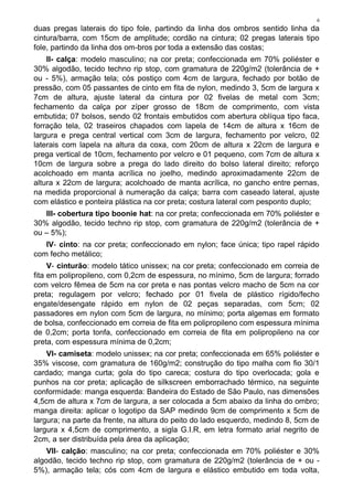 6
duas pregas laterais do tipo fole, partindo da linha dos ombros sentido linha da
cintura/barra, com 15cm de amplitude; cordão na cintura; 02 pregas laterais tipo
fole, partindo da linha dos om-bros por toda a extensão das costas;
II- calça: modelo masculino; na cor preta; confeccionada em 70% poliéster e
30% algodão, tecido techno rip stop, com gramatura de 220g/m2 (tolerância de +
ou - 5%), armação tela; cós postiço com 4cm de largura, fechado por botão de
pressão, com 05 passantes de cinto em fita de nylon, medindo 3, 5cm de largura x
7cm de altura, ajuste lateral da cintura por 02 fivelas de metal com 3cm;
fechamento da calça por zíper grosso de 18cm de comprimento, com vista
embutida; 07 bolsos, sendo 02 frontais embutidos com abertura oblíqua tipo faca,
forração tela, 02 traseiros chapados com lapela de 14cm de altura x 16cm de
largura e prega central vertical com 3cm de largura, fechamento por velcro, 02
laterais com lapela na altura da coxa, com 20cm de altura x 22cm de largura e
prega vertical de 10cm, fechamento por velcro e 01 pequeno, com 7cm de altura x
10cm de largura sobre a prega do lado direito do bolso lateral direito; reforço
acolchoado em manta acrílica no joelho, medindo aproximadamente 22cm de
altura x 22cm de largura; acolchoado de manta acrílica, no gancho entre pernas,
na medida proporcional à numeração da calça; barra com caseado lateral, ajuste
com elástico e ponteira plástica na cor preta; costura lateral com pesponto duplo;
III- cobertura tipo boonie hat: na cor preta; confeccionada em 70% poliéster e
30% algodão, tecido techno rip stop, com gramatura de 220g/m2 (tolerância de +
ou – 5%);
IV- cinto: na cor preta; confeccionado em nylon; face única; tipo rapel rápido
com fecho metálico;
V- cinturão: modelo tático unissex; na cor preta; confeccionado em correia de
fita em polipropileno, com 0,2cm de espessura, no mínimo, 5cm de largura; forrado
com velcro fêmea de 5cm na cor preta e nas pontas velcro macho de 5cm na cor
preta; regulagem por velcro; fechado por 01 fivela de plástico rígido/fecho
engate/desengate rápido em nylon de 02 peças separadas, com 5cm; 02
passadores em nylon com 5cm de largura, no mínimo; porta algemas em formato
de bolsa, confeccionado em correia de fita em polipropileno com espessura mínima
de 0,2cm; porta tonfa, confeccionado em correia de fita em polipropileno na cor
preta, com espessura mínima de 0,2cm;
VI- camiseta: modelo unissex; na cor preta; confeccionada em 65% poliéster e
35% viscose, com gramatura de 160g/m2; construção do tipo malha com fio 30/1
cardado; manga curta; gola do tipo careca; costura do tipo overlocada; gola e
punhos na cor preta; aplicação de silkscreen emborrachado térmico, na seguinte
conformidade: manga esquerda: Bandeira do Estado de São Paulo, nas dimensões
4,5cm de altura x 7cm de largura, a ser colocada a 5cm abaixo da linha do ombro;
manga direita: aplicar o logotipo da SAP medindo 9cm de comprimento x 5cm de
largura; na parte da frente, na altura do peito do lado esquerdo, medindo 8, 5cm de
largura x 4,5cm de comprimento, a sigla G.I.R, em letra formato arial negrito de
2cm, a ser distribuída pela área da aplicação;
VII- calção: masculino; na cor preta; confeccionada em 70% poliéster e 30%
algodão, tecido techno rip stop, com gramatura de 220g/m2 (tolerância de + ou -
5%), armação tela; cós com 4cm de largura e elástico embutido em toda volta,
 