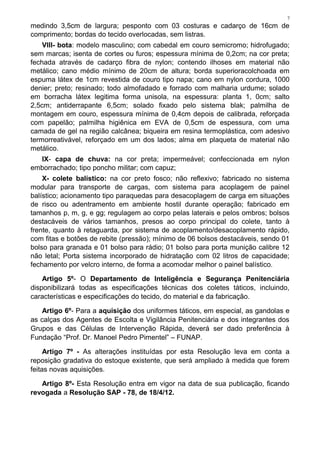 7
medindo 3,5cm de largura; pesponto com 03 costuras e cadarço de 16cm de
comprimento; bordas do tecido overlocadas, sem listras.
VIII- bota: modelo masculino; com cabedal em couro semicromo; hidrofugado;
sem marcas; isenta de cortes ou furos; espessura mínima de 0,2cm; na cor preta;
fechada através de cadarço fibra de nylon; contendo ilhoses em material não
metálico; cano médio mínimo de 20cm de altura; borda superioracolchoada em
espuma látex de 1cm revestida de couro tipo napa; cano em nylon cordura, 1000
denier; preto; resinado; todo almofadado e forrado com malharia urdume; solado
em borracha látex legitima forma unisola, na espessura: planta 1, 0cm; salto
2,5cm; antiderrapante 6,5cm; solado fixado pelo sistema blak; palmilha de
montagem em couro, espessura mínima de 0,4cm depois de calibrada, reforçada
com papelão; palmilha higiênica em EVA de 0,5cm de espessura, com uma
camada de gel na região calcânea; biqueira em resina termoplástica, com adesivo
termorreativável, reforçado em um dos lados; alma em plaqueta de material não
metálico.
IX- capa de chuva: na cor preta; impermeável; confeccionada em nylon
emborrachado; tipo poncho militar; com capuz;
X- colete balístico: na cor preto fosco; não reflexivo; fabricado no sistema
modular para transporte de cargas, com sistema para acoplagem de painel
balístico; acionamento tipo paraquedas para desacoplagem de carga em situações
de risco ou adentramento em ambiente hostil durante operação; fabricado em
tamanhos p, m, g, e gg; regulagem ao corpo pelas laterais e pelos ombros; bolsos
destacáveis de vários tamanhos, presos ao corpo principal do colete, tanto à
frente, quanto à retaguarda, por sistema de acoplamento/desacoplamento rápido,
com fitas e botões de rebite (pressão); mínimo de 06 bolsos destacáveis, sendo 01
bolso para granada e 01 bolso para rádio; 01 bolso para porta munição calibre 12
não letal; Porta sistema incorporado de hidratação com 02 litros de capacidade;
fechamento por velcro interno, de forma a acomodar melhor o painel balístico.
Artigo 5º- O Departamento de Inteligência e Segurança Penitenciária
disponibilizará todas as especificações técnicas dos coletes táticos, incluindo,
características e especificações do tecido, do material e da fabricação.
Artigo 6º- Para a aquisição dos uniformes táticos, em especial, as gandolas e
as calças dos Agentes de Escolta e Vigilância Penitenciária e dos integrantes dos
Grupos e das Células de Intervenção Rápida, deverá ser dado preferência à
Fundação “Prof. Dr. Manoel Pedro Pimentel” – FUNAP.
Artigo 7º - As alterações instituídas por esta Resolução leva em conta a
reposição gradativa do estoque existente, que será ampliado à medida que forem
feitas novas aquisições.
Artigo 8º- Esta Resolução entra em vigor na data de sua publicação, ficando
revogada a Resolução SAP - 78, de 18/4/12.
 