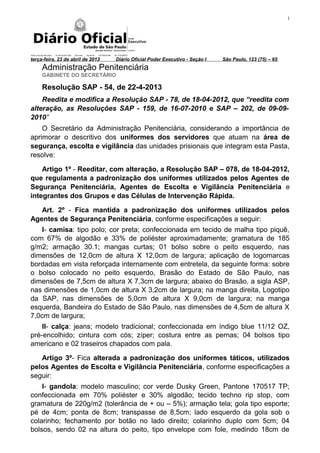 1
terça-feira, 23 de abril de 2013 Diário Oficial Poder Executivo - Seção I São Paulo, 123 (75) – 65
Administração Penitenciária
GABINETE DO SECRETÁRIO
Resolução SAP - 54, de 22-4-2013
Reedita e modifica a Resolução SAP - 78, de 18-04-2012, que “reedita com
alteração, as Resoluções SAP - 159, de 16-07-2010 e SAP – 202, de 09-09-
2010”
O Secretário da Administração Penitenciária, considerando a importância de
aprimorar o descritivo dos uniformes dos servidores que atuam na área de
segurança, escolta e vigilância das unidades prisionais que integram esta Pasta,
resolve:
Artigo 1º - Reeditar, com alteração, a Resolução SAP – 078, de 18-04-2012,
que regulamenta a padronização dos uniformes utilizados pelos Agentes de
Segurança Penitenciária, Agentes de Escolta e Vigilância Penitenciária e
integrantes dos Grupos e das Células de Intervenção Rápida.
Art. 2º - Fica mantida a padronização dos uniformes utilizados pelos
Agentes de Segurança Penitenciária, conforme especificações a seguir:
I- camisa: tipo polo; cor preta; confeccionada em tecido de malha tipo piquê,
com 67% de algodão e 33% de poliéster aproximadamente; gramatura de 185
g/m2; armação 30.1; mangas curtas; 01 bolso sobre o peito esquerdo, nas
dimensões de 12,0cm de altura X 12,0cm de largura; aplicação de logomarcas
bordadas em vista reforçada internamente com entretela, da seguinte forma: sobre
o bolso colocado no peito esquerdo, Brasão do Estado de São Paulo, nas
dimensões de 7,5cm de altura X 7,3cm de largura; abaixo do Brasão, a sigla ASP,
nas dimensões de 1,0cm de altura X 3,2cm de largura; na manga direita, Logotipo
da SAP, nas dimensões de 5,0cm de altura X 9,0cm de largura; na manga
esquerda, Bandeira do Estado de São Paulo, nas dimensões de 4,5cm de altura X
7,0cm de largura;
II- calça: jeans; modelo tradicional; confeccionada em índigo blue 11/12 OZ,
pré-encolhido; cintura com cós; zíper; costura entre as pernas; 04 bolsos tipo
americano e 02 traseiros chapados com pala.
Artigo 3º- Fica alterada a padronização dos uniformes táticos, utilizados
pelos Agentes de Escolta e Vigilância Penitenciária, conforme especificações a
seguir:
I- gandola: modelo masculino; cor verde Dusky Green, Pantone 170517 TP;
confeccionada em 70% poliéster e 30% algodão; tecido techno rip stop, com
gramatura de 220g/m2 (tolerância de + ou – 5%); armação tela; gola tipo esporte;
pé de 4cm; ponta de 8cm; transpasse de 8,5cm; lado esquerdo da gola sob o
colarinho; fechamento por botão no lado direito; colarinho duplo com 5cm; 04
bolsos, sendo 02 na altura do peito, tipo envelope com fole, medindo 18cm de
 