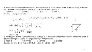 16
1. A triangular irrigation lined canal carries a discharge of 25 m3/s at bed slope = 1/6000 .If the side slopes of the canal
are 1:1 and Manning’s coefficient is 0.018, the central depth of flow is equal to
a) 2.98 m b) 3.62 m c) 4.91 m d) 5.61 m
Solution – Using equation (5)
and putting the values Q = 25 m3, S0 = 1/6000, n = 0.018
y
y 1
1
m
2. A rectangular channel 6.0 m wide carries a discharge of 16 m3/s under uniform flow condition with normal depth of
1.60 m. Manning’s ‘n’ is 0.015. The longitudinal slope of the channel is
a) 0.000585 b) 0.000485 c) 0.000385 d) 0.000285
Solution – As given Q = 16 m3/s, n = 0.015, B = 6.0 m A = 6.0×1.6 = 9.6m2
2 3 1 2
0
1
Q A R S
n

 
 
2 3 1 2
2
8 3
1 1
25
0.018 6000
2 2
1 1
25
0.018 154.92
4.91
y
y
y
y
   
     
 
 
 
   
 
 