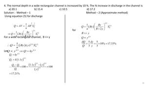 18
4. The normal depth in a wide rectangular channel is increased by 10 %. The % increase in discharge in the channel is
a) 20.1 b) 15.4 c) 10.5 d) 17.2
Solution : Method – 1 Method – 2 (Approximate method)
Using equation (5) for discharge
for
For a wide rectangular channel, B >> y
Let
2 1
3 2
0
1
Q AV AR S
n
 
 
2 3
1 2
0
1
2
By
Q By S
n B y
 
   

 
  2 3 1 2
0
5 3 5 3
1
( )
Q By y S
n
Q y Q ky
 
  
 
   
 
5 3
1
5 3
2
5 3 5 3
2 1
5 3
1
1.1
1.1
100 100
17.21%
Q ky
Q k y
y y
Q Q
Q y




   

 
2 3
1 2
0
5 3
1
2
5 5
10% 17.33%
3 3
By
Q By S
n B y
B y
Q y
dQ dy
Q y
 
  

 


   
 