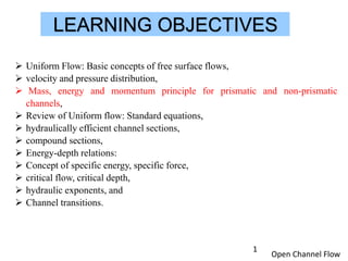 Open Channel Flow
LEARNING OBJECTIVES
 Uniform Flow: Basic concepts of free surface flows,
 velocity and pressure distribution,
 Mass, energy and momentum principle for prismatic and non-prismatic
channels,
 Review of Uniform flow: Standard equations,
 hydraulically efficient channel sections,
 compound sections,
 Energy-depth relations:
 Concept of specific energy, specific force,
 critical flow, critical depth,
 hydraulic exponents, and
 Channel transitions.
1
 