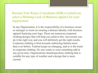 Recours Four Kenya Consultants (R4K) Limited can
select a Winning Look of Business apparel for your
organization
In any Organization, it is the responsibility of a business owner
or manager to insist on creating a distinct identity with business
apparel featuring your logo. There are numerous corporate
clothing designs that will help you achieve this. Just ensure you
do it the right way and you will definitely get the right results.
Corporate clothing is bent towards embracing fashion more
than ever before. Fashion keeps on changing, and so is the trend
in corporate clothing. No one wants to wear something odd at
any given time. Organizations should purchase clothing that is
suitable for any type of weather and a design that is more
current.

 