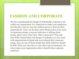 FASHION AND CORPORATE
We have spearheaded the design of fashionable corporate wear
within any organization. It is important to make your employees
feel like they want to wear the uniform given to them by their
organizations. Gone are the days when boring colors were used
in corporate settings, everyone right now is talking about
trends, what’s new, what’s hot, what’s innovative? Not only
does R4K Limited deal with design of uniforms, we also work
with organizations to brand and even rebrand their corporate
image. Are you one of those people that think uniforms should
be dull? Then you must have a very dull work environment. So
what makes your organization able to benefit from corporate
uniforms?

 