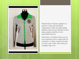 People believe business apparel is a
preserve of big and successful
organizations with very high quality
products and services. Because of this
many people would love to be
associated with you.
It becomes even better when you use
your corporate color to make gifts for
customers. A client would be excited
to wear a cap, t-shirt, shirt with your
company logo on it.

 
