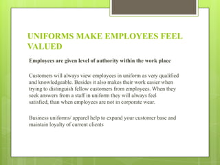 UNIFORMS MAKE EMPLOYEES FEEL
VALUED
Employees are given level of authority within the work place

Customers will always view employees in uniform as very qualified
and knowledgeable. Besides it also makes their work easier when
trying to distinguish fellow customers from employees. When they
seek answers from a staff in uniform they will always feel
satisfied, than when employees are not in corporate wear.
Business uniforms/ apparel help to expand your customer base and
maintain loyalty of current clients

 