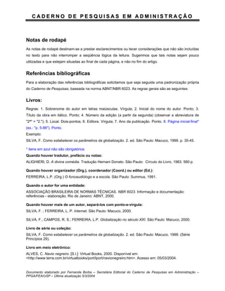 CADERNO DE PESQUISAS EM ADMINISTRAÇÃO



Notas de rodapé
As notas de rodapé destinam-se a prestar esclarecimentos ou tecer considerações que não são incluídas
no texto para não interromper a seqüência lógica da leitura. Sugerimos que tais notas sejam pouco
utilizadas e que estejam situadas ao final de cada página, e não no fim do artigo.


Referências bibliográficas
Para a elaboração das referências bibliográficas solicitamos que seja seguida uma padronização própria
do Caderno de Pesquisas, baseada na norma ABNT/NBR 6023. As regras gerais são as seguintes:


Livros:
Regras: 1. Sobrenome do autor em letras maiúsculas. Vírgula; 2. Inicial do nome do autor. Ponto; 3.
Título da obra em itálico. Ponto; 4. Número da edição (a partir da segunda) (observar a abreviatura de
"2ª" = "2."); 5. Local. Dois-pontos; 6. Editora. Vírgula; 7. Ano da publicação. Ponto. 8. Página inicial-final*
(ex.: "p. 5-86"). Ponto.
Exemplo:
SILVA, F. Como estabelecer os parâmetros da globalização. 2. ed. São Paulo: Macuco, 1999. p. 35-45.

* itens em azul não são obrigatórios
Quando houver tradutor, prefácio ou notas:
ALIGHIERI, D. A divina comédia. Tradução Hernani Donato. São Paulo: Círculo do Livro, 1983. 560 p.

Quando houver organizador (Org.), coordenador (Coord.) ou editor (Ed.):
FERREIRA, L.P. (Org.) O fonoaudiólogo e a escola. São Paulo: Summus, 1991.

Quando o autor for uma entidade:
ASSOCIAÇÃO BRASILEIRA DE NORMAS TÉCNICAS. NBR 6023. Informação e documentação:
referências - elaboração. Rio de Janeiro: ABNT, 2000.

Quando houver mais de um autor, separá-los com ponto-e-vírgula:
SILVA, F. ; FERREIRA, L. P. Internet. São Paulo: Macuco, 2000.

SILVA, F., CAMPOS, R. S.; FERREIRA, L.P. Globalização no século XXI. São Paulo: Macuco, 2000.

Livro de série ou coleção:
SILVA, F. Como estabelecer os parâmetros da globalização. 2. ed. São Paulo: Macuco, 1999. (Série
Princípios 29).

Livro em meio eletrônico:
ALVES, C. Navio negreiro. [S.l.]: Virtual Books, 2000. Disponível em:
<http://www.terra.com.br/virtualbooks/port/lport/navionegreiro.htm>. Acesso em: 05/03/2004.


Documento elaborado por Fernanda Borba – Secretária Editorial do Caderno de Pesquisas em Administração –
PPGA/FEA/USP – Última atualização 5/3/2004
 