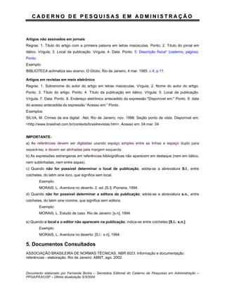 CADERNO DE PESQUISAS EM ADMINISTRAÇÃO



Artigos não assinados em jornais
Regras: 1. Título do artigo com a primeira palavra em letras maiúsculas. Ponto; 2. Título do jornal em
itálico. Vírgula; 3. Local da publicação. Vírgula; 4. Data. Ponto. 5. Descrição física* (caderno, página).
Ponto.
Exemplo:
BIBLIOTECA aclimatiza seu acervo. O Globo, Rio de Janeiro, 4 mar. 1985. c.4, p.11.

Artigos em revistas em meio eletrônico
Regras: 1. Sobrenome do autor do artigo em letras maiúsculas. Vírgula; 2. Nome do autor do artigo.
Ponto. 3. Título do artigo. Ponto; 4. Título da publicação em itálico. Vírgula; 5. Local da publicação.
Vírgula; 7. Data. Ponto. 8. Endereço eletrônico antecedido da expressão "Disponível em:" Ponto. 9. data
do acesso antecedida da expressão “Acesso em:” Ponto.
Exemplos:
SILVA, M. Crimes da era digital. .Net, Rio de Janeiro, nov. 1998. Seção ponto de vista. Disponível em:
<http://www.brasilnet.com.br/contexts/brasilrevistas.htm>. Acesso em: 04 mar. 04


IMPORTANTE:
a) As referências devem ser digitadas usando espaço simples entre as linhas e espaço duplo para
separá-las, e devem ser alinhadas pela margem esquerda.
b) As expressões estrangeiras em referências bibliográficas não aparecem em destaque (nem em itálico,
nem sublinhadas, nem entre aspas).
c) Quando não for possível determinar o local de publicação, adota-se a abreviatura S.l., entre
colchetes, do latim sine loco, que significa sem local.
         Exemplo:
         MORAIS, L. Aventura no deserto. 2. ed. [S.l]: Pioneira, 1994.
d) Quando não for possível determinar a editora da publicação, adota-se a abreviatura s.n., entre
colchetes, do latim sine nomine, que significa sem editora.
         Exemplo:
         MORAIS, L. Estudo de caso. Rio de Janeiro: [s.n], 1994.

e) Quando o local e o editor não aparecem na publicação, indica-se entre colchetes [S.l.: s.n.]
         Exemplo:
         MORAIS, L. Aventura no deserto. [S.l.: s.n], 1994.

5. Documentos Consultados
ASSOCIAÇÃO BRASILEIRA DE NORMAS TÉCNICAS. NBR 6023. Informação e documentação:
referências - elaboração. Rio de Janeiro: ABNT, ago. 2002.



Documento elaborado por Fernanda Borba – Secretária Editorial do Caderno de Pesquisas em Administração –
PPGA/FEA/USP – Última atualização 5/3/2004
 