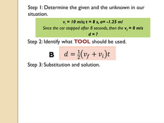 Step 1: Determine the given and the unknown in our
situation.
vi = 10 m/s; t = 8 s, a= -1.25 m/
Since the car stopped after 8 seconds, then the vf = 0 m/s
d = ?
Step 2: Identify what TOOL should be used.
Step 3: Substitution and solution.
 