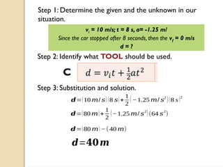 Step 1: Determine the given and the unknown in our
situation.
vi = 10 m/s; t = 8 s, a= -1.25 m/
Since the car stopped after 8 seconds, then the vf = 0 m/s
d = ?
Step 2: Identify what TOOL should be used.
Step 3: Substitution and solution.
𝒅=(10 𝑚/ 𝑠) (8 𝑠)+
1
2
(−1.25 𝑚/ 𝑠
2
)(8 s)2
𝒅=(80 𝑚)+
1
2
(−1.25 𝑚/ 𝑠
2
)(64 𝑠
2
)
𝒅=(80 𝑚) −(40 𝑚)
𝒅=𝟒𝟎𝒎
 