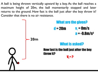 A ball is being thrown vertically upward by a boy.As the ball reaches a
maximum height of 20m, the ball momentarily stopped and later
returns to the ground. How fast is the ball just after the boy throw it?
Consider that there is no air resistance.
What are the given?
d = 20m vf = 0m/s
a = -9.8m/s2
What is asked?
How fast is the ball just after the boy
throw it?
Vi = ?
20m
 