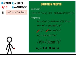d = 20m vf = 0m/s
a = -9.8m/s2
Vi = ?
SOLUTION PROPER
Substitution:
(0 𝑚 /𝑠)2
=𝑣𝑖
2
+2 (−9.8 𝑚 /𝑠
2
)(20 𝑚)
Simplifying:
0=𝑣𝑖
2
+2(−9.8 𝑚/𝑠2
)(20 𝑚)
0=𝑣𝑖
2
−392 𝑚2
/ 𝑠2
− 𝑣𝑖
2
=−392 𝑚2
/ 𝑠2
𝑣𝑖
2
=392𝑚2
/𝑠2
√𝑣𝑖
2
=√392𝑚2
/𝑠2
𝒗𝒊=𝟏𝟗.𝟖𝒎/ 𝒔
 