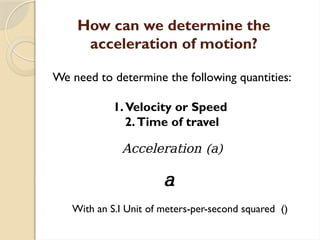 How can we determine the
acceleration of motion?
We need to determine the following quantities:
1.Velocity or Speed
2.Time of travel
Acceleration (a)
a
With an S.I Unit of meters-per-second squared ()
 