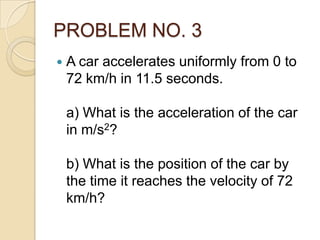 PROBLEM NO. 3
 A car accelerates uniformly from 0 to
72 km/h in 11.5 seconds.
a) What is the acceleration of the car
in m/s2?
b) What is the position of the car by
the time it reaches the velocity of 72
km/h?
 
