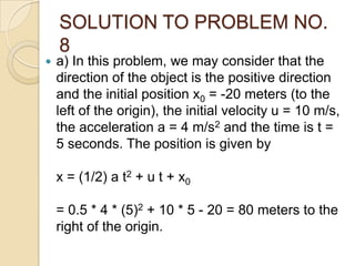 SOLUTION TO PROBLEM NO.
8
 a) In this problem, we may consider that the
direction of the object is the positive direction
and the initial position x0 = -20 meters (to the
left of the origin), the initial velocity u = 10 m/s,
the acceleration a = 4 m/s2 and the time is t =
5 seconds. The position is given by
x = (1/2) a t2 + u t + x0
= 0.5 * 4 * (5)2 + 10 * 5 - 20 = 80 meters to the
right of the origin.
 