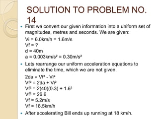 SOLUTION TO PROBLEM NO.
14
 First we convert our given information into a uniform set of
magnitudes, metres and seconds. We are given:
Vi = 6.0km/h = 1.6m/s
Vf = ?
d = 40m
a = 0.003km/s² = 0.30m/s²
 Lets rearrange our uniform acceleration equations to
eliminate the time, which we are not given.
2da = Vf² - Vi²
Vf² = 2da + Vi²
Vf² = 2(40)(0.3) + 1.6²
Vf² = 26.6
Vf = 5.2m/s
Vf = 18.5km/h
 After accelerating Bill ends up running at 18 km/h.
 