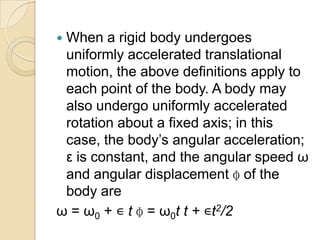  When a rigid body undergoes
uniformly accelerated translational
motion, the above definitions apply to
each point of the body. A body may
also undergo uniformly accelerated
rotation about a fixed axis; in this
case, the body’s angular acceleration;
ε is constant, and the angular speed ω
and angular displacement ɸ of the
body are
ω = ω0 + ∊ t ɸ = ω0t t + ∊t2/2
 