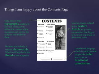 Things I am happy about the Contents Page 
Used an image, related 
to the Feature 
Article, to give the 
connotation that Page 4 
is the most important in 
the whole issue. 
I numbered the page 
which is good because 
people like order 
and creates a 
functional 
connotation 
Very easy to read 
typography, making it 
easy for the reader to 
follow the content of the 
magazine and skip to the 
features that matter to 
them. 
Because it is orderly, it 
creates a house style. 
Which will help build the 
Brand of the magazine 
 