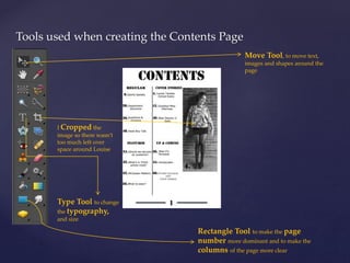 Tools used when creating the Contents Page 
Move Tool, to move text, 
images and shapes around the 
page 
I Cropped the 
image so there wasn’t 
too much left over 
space around Louise 
Type Tool to change 
the typography, 
and size 
Rectangle Tool to make the page 
number more dominant and to make the 
columns of the page more clear 
 