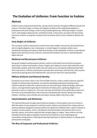 The Evolution of Uniforms: From Function to Fashion
Abstract
Uniforms have a long and storied history, serving various functions throughout different periods and
cultures. From their origins in military and religious contexts to their widespread adoption in
professional and social settings, uniforms have evolved significantly, reflecting changes in societal
norms, technological advancements, and fashion trends. In this article, we explore the fascinating
journey of uniforms, tracing their evolution from functional attire to iconic symbols of identity and
style.
Early Origins of Uniforms:
The concept of uniforms dates back to ancient times when soldiers and warriors donned distinctive
attire to signify allegiance, rank, and purpose. In ancient Egypt, for example, soldiers wore
standardized clothing and insignia to identify themselves on the battlefield. Similarly, ancient Roman
legions wore distinctive armour and tunics adorned with emblems and colours representing their
legion and rank.
Medieval and Renaissance Uniforms:
During the medieval and Renaissance periods, uniforms continued to serve functional purposes,
particularly in military and heraldic contexts. Knights wore elaborate armour decorated with crests
and heraldic symbols, while foot soldiers donned simple tunics and tabards emblazoned with their
lord's coat of arms. Uniforms also became associated with social status and hierarchy, with courtiers
and servants wearing attire that reflected their rank and role within the royal household.
Military Uniforms and National Identity:
During the rise of nation-states in the 17th and 18th centuries, military uniforms became powerful
symbols of national pride and identity. As countries developed professional standing armies,
uniforms evolved to reflect this newfound sense of unity and loyalty. Elaborate designs, distinctive
colours, and regimented insignia became hallmarks of military attire, signifying allegiance to a
particular country or military unit. The iconic red coats of the British army and the blue uniforms of
the French army exemplify how uniforms became intertwined with national identity and military
tradition, instilling a sense of pride and camaraderie among soldiers and citizens alike.
Industrialization and Workwear:
The Industrial Revolution brought about profound changes in the perception and use of uniforms.
With the advent of mass production and factory work, uniforms transitioned from military attire to
practical workwear designed to protect workers and signify their affiliation with a specific industry or
company. Factory workers, miners, and labourers donned durable and functional attire such as
coveralls, aprons, and uniforms adorned with company logos or insignia. These uniforms not only
provided protection against workplace hazards but also fostered a sense of belonging and
camaraderie among workers, reflecting the growing importance of industrialization in shaping social
and economic landscapes.
The Rise of Corporate and Professional Uniforms:
 