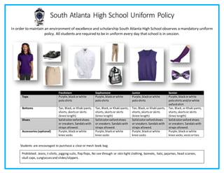 South Atlanta High School Uniform Policy
In order to maintain an environment of excellence and scholarship South Atlanta High School observes a mandatory uniform
policy. All students are required to be in uniform every day that school is in session.
Freshmen Sophomore Junior Senior
Tops Purple,blackorwhite
poloshirts
Purple,blackorwhite
poloshirts
Purple,blackorwhite
poloshirts
Purple,blackorwhite
poloshirts and/orwhite
oxfordshirt
Bottoms Tan, Black,or Khaki pants,
shorts,skortsor skirts
(knee length)
Tan, Black,or Khaki pants,
shorts,skortsor skirts
(knee length)
Tan, Black,or Khaki pants,
shorts,skortsor skirts
(knee length)
Tan, Black,or Khaki pants,
shorts,skortsor skirts
(knee length)
Shoes Solidcoloroxfordshoes
or sneakers.Sandalswith
straps allowed.
Solidcoloroxfordshoes
or sneakers.Sandalswith
straps allowed.
Solidcoloroxfordshoes
or sneakers.Sandalswith
straps allowed.
Solidcoloroxfordshoes
or sneakers.Sandalswith
straps allowed.
Accessories(optional) Purple,blackorwhite
knee socks
Purple,blackorwhite
knee socks
Purple,blackorwhite
knee socks
Purple,blackorwhite
knee socks,vestsorties
Students are encouraged to purchase a clearor mesh book bag.
Prohibited: Jeans, t-shirts, jogging suits, flop flops, No see through or skin tight clothing, bonnets, hats, pajamas, head scarves,
skull caps, sunglasses and slides/slippers.
 