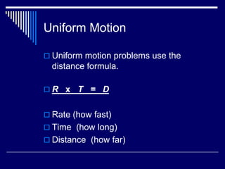 Uniform Motion

 Uniform motion problems use the
  distance formula.

R x T = D


 Rate (how fast)
 Time (how long)
 Distance (how far)
 