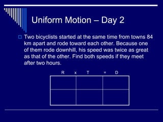 Uniform Motion – Day 2
 Two bicyclists started at the same time from towns 84
  km apart and rode toward each other. Because one
  of them rode downhill, his speed was twice as great
  as that of the other. Find both speeds if they meet
  after two hours.
                 R     x    T     =    D
 