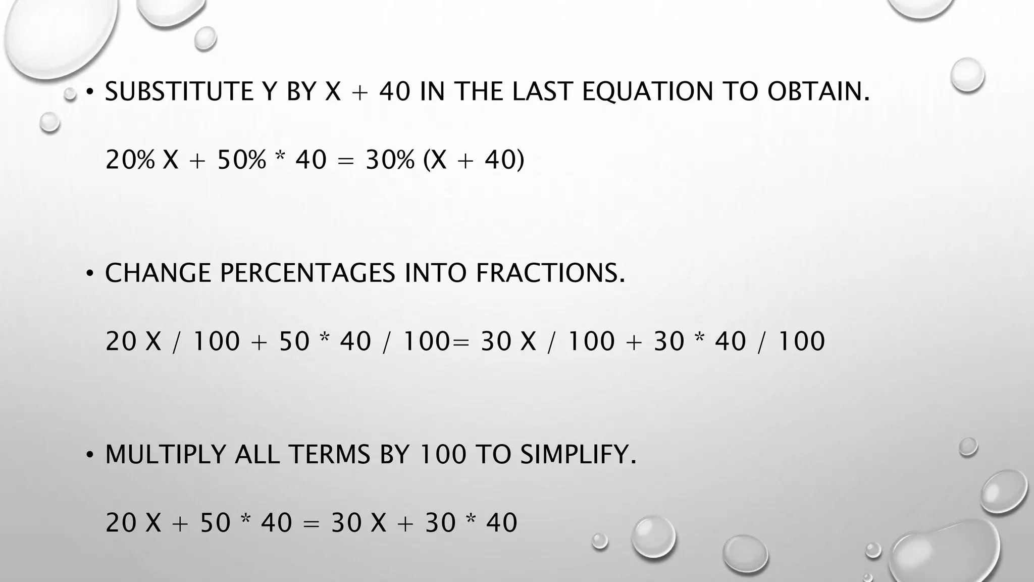 • SUBSTITUTE Y BY X + 40 IN THE LAST EQUATION TO OBTAIN.
20% X + 50% * 40 = 30% (X + 40)
• CHANGE PERCENTAGES INTO FRACTIONS.
20 X / 100 + 50 * 40 / 100= 30 X / 100 + 30 * 40 / 100
• MULTIPLY ALL TERMS BY 100 TO SIMPLIFY.
20 X + 50 * 40 = 30 X + 30 * 40
 