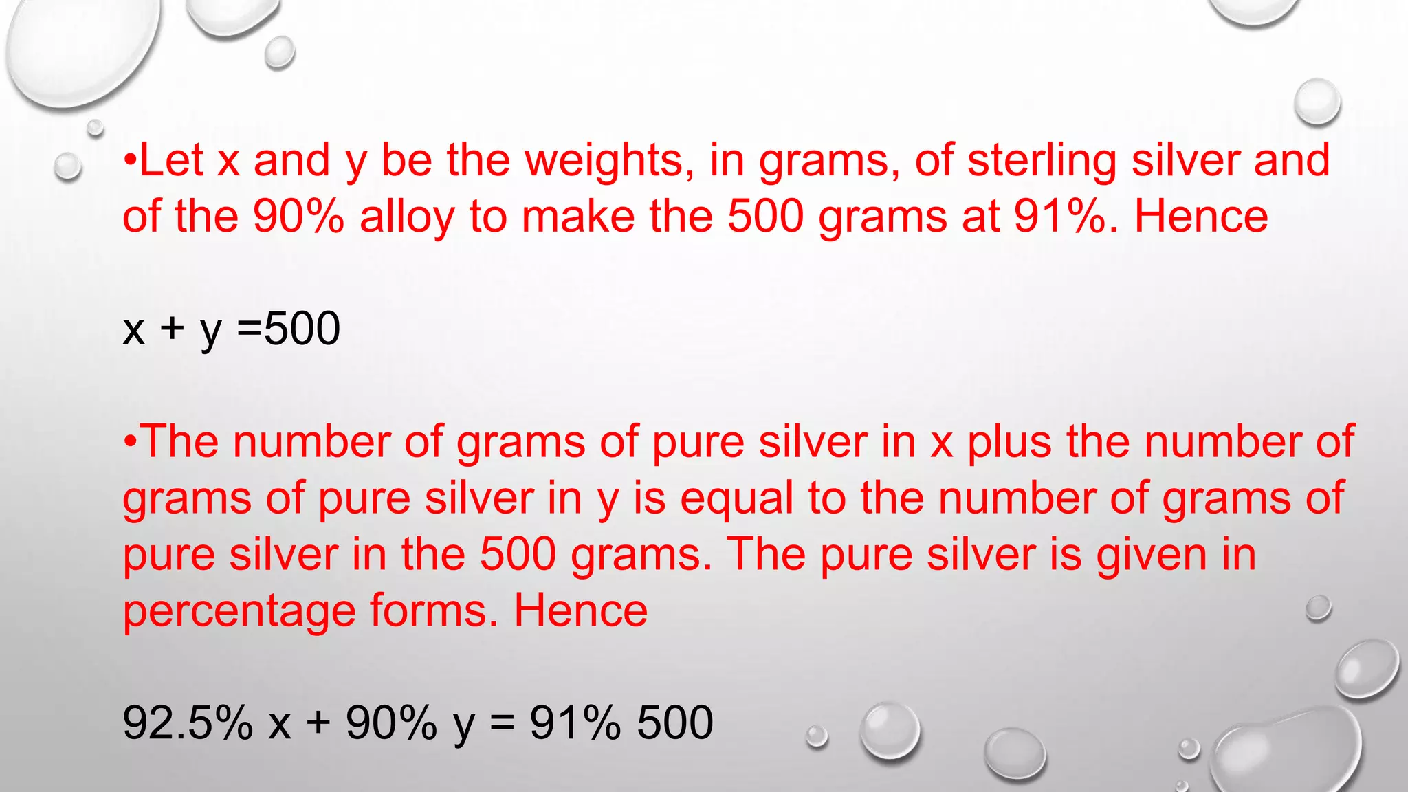 •Let x and y be the weights, in grams, of sterling silver and
of the 90% alloy to make the 500 grams at 91%. Hence
x + y =500
•The number of grams of pure silver in x plus the number of
grams of pure silver in y is equal to the number of grams of
pure silver in the 500 grams. The pure silver is given in
percentage forms. Hence
92.5% x + 90% y = 91% 500
 