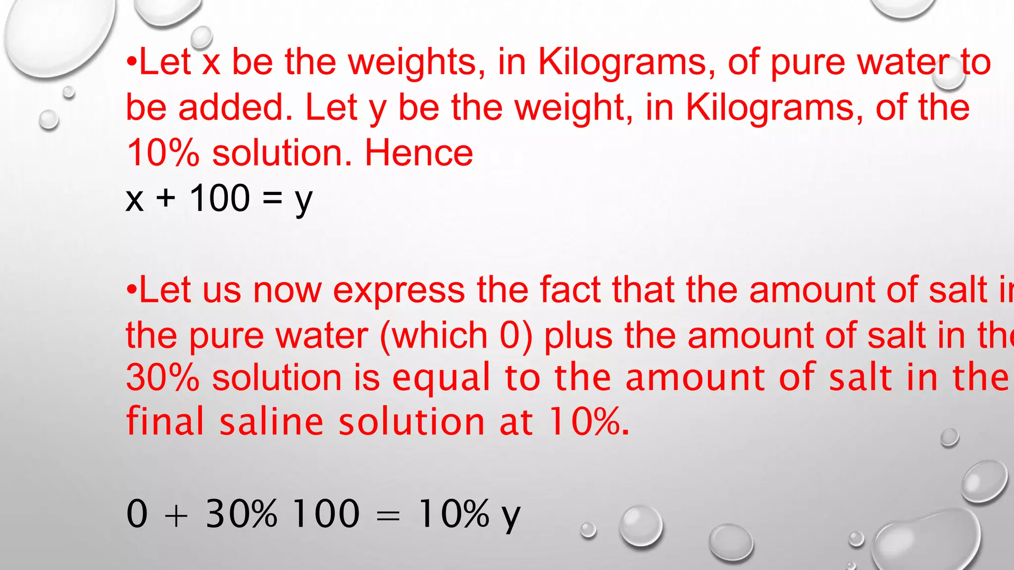•Let x be the weights, in Kilograms, of pure water to
be added. Let y be the weight, in Kilograms, of the
10% solution. Hence
x + 100 = y
•Let us now express the fact that the amount of salt in
the pure water (which 0) plus the amount of salt in the
30% solution is equal to the amount of salt in the
final saline solution at 10%.
0 + 30% 100 = 10% y
 