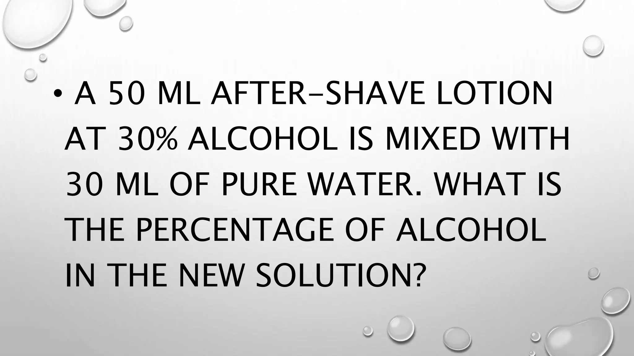 • A 50 ML AFTER-SHAVE LOTION
AT 30% ALCOHOL IS MIXED WITH
30 ML OF PURE WATER. WHAT IS
THE PERCENTAGE OF ALCOHOL
IN THE NEW SOLUTION?
 