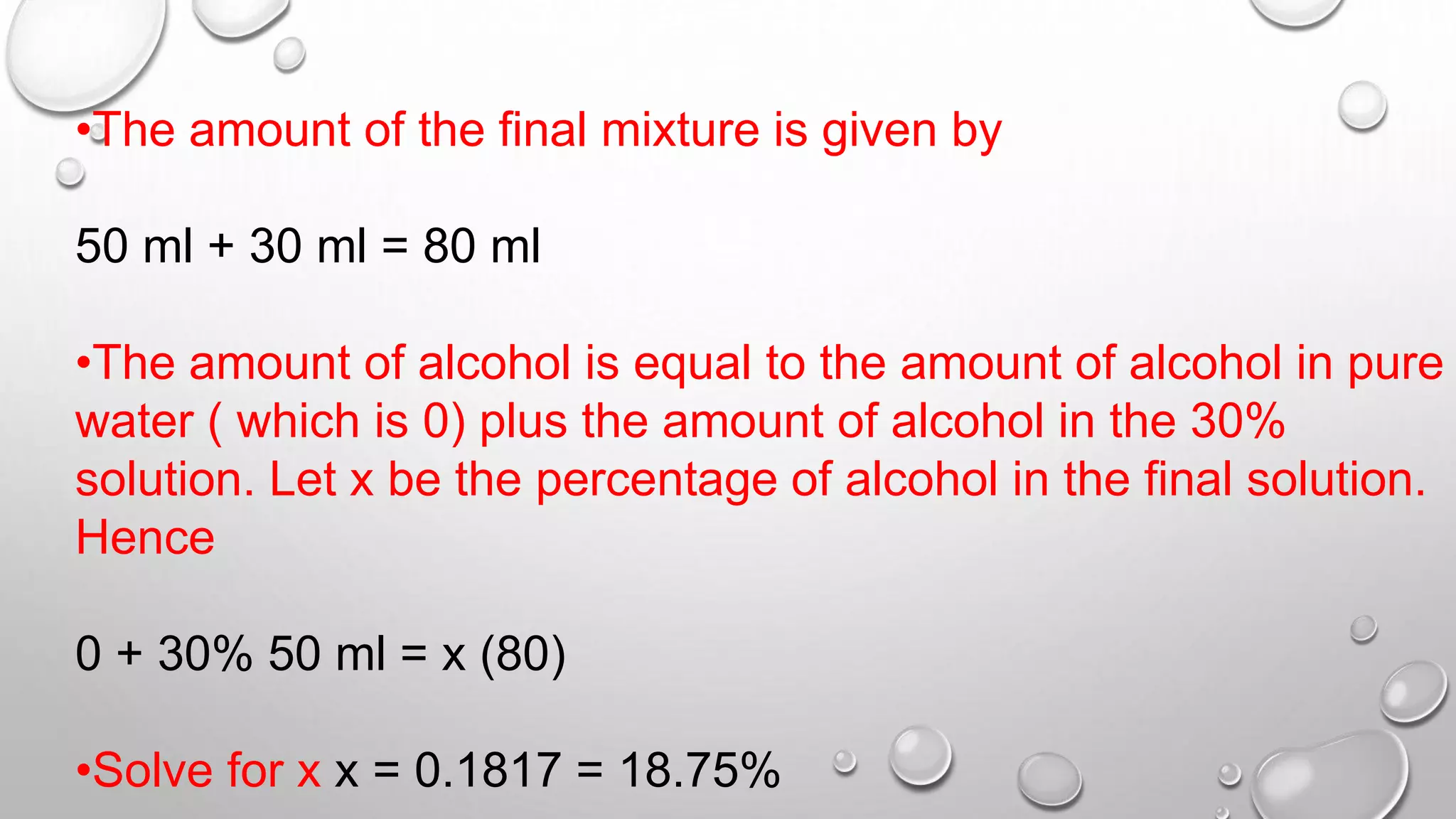 •The amount of the final mixture is given by
50 ml + 30 ml = 80 ml
•The amount of alcohol is equal to the amount of alcohol in pure
water ( which is 0) plus the amount of alcohol in the 30%
solution. Let x be the percentage of alcohol in the final solution.
Hence
0 + 30% 50 ml = x (80)
•Solve for x x = 0.1817 = 18.75%
 
