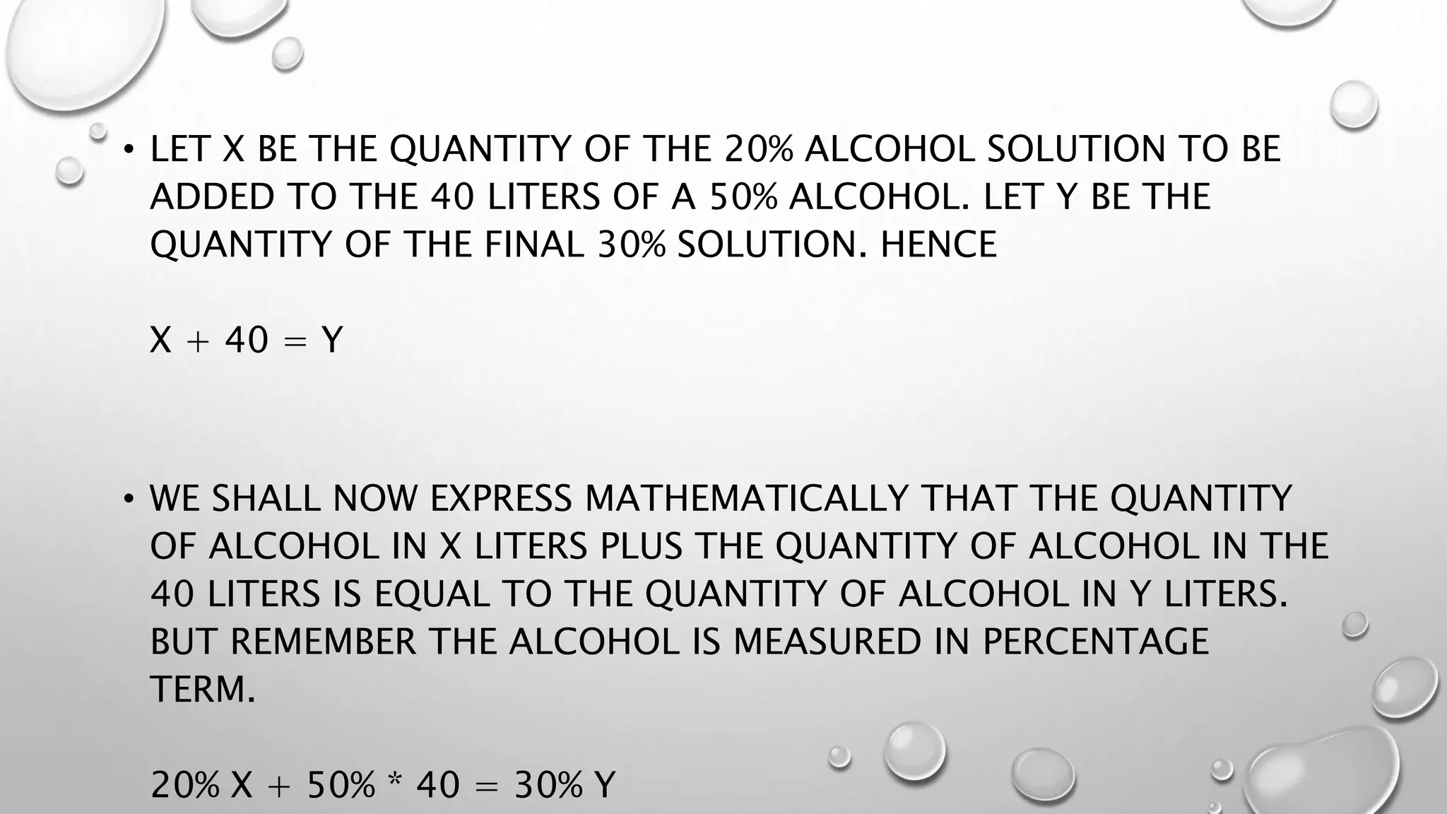 • LET X BE THE QUANTITY OF THE 20% ALCOHOL SOLUTION TO BE
ADDED TO THE 40 LITERS OF A 50% ALCOHOL. LET Y BE THE
QUANTITY OF THE FINAL 30% SOLUTION. HENCE
X + 40 = Y
• WE SHALL NOW EXPRESS MATHEMATICALLY THAT THE QUANTITY
OF ALCOHOL IN X LITERS PLUS THE QUANTITY OF ALCOHOL IN THE
40 LITERS IS EQUAL TO THE QUANTITY OF ALCOHOL IN Y LITERS.
BUT REMEMBER THE ALCOHOL IS MEASURED IN PERCENTAGE
TERM.
20% X + 50% * 40 = 30% Y
 